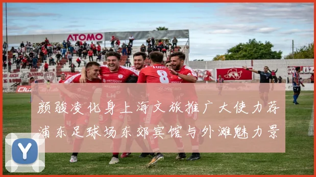 颜骏凌化身上海文旅推广大使力荐浦东足球场东郊宾馆与外滩魅力景点
