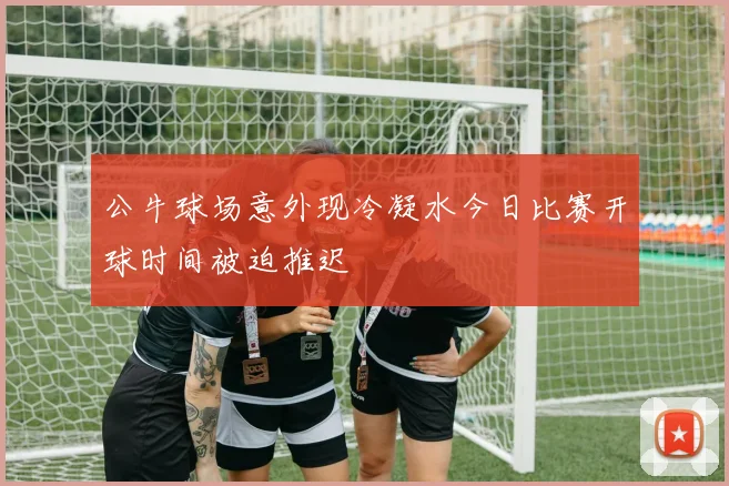 公牛球场意外现冷凝水今日比赛开球时间被迫推迟