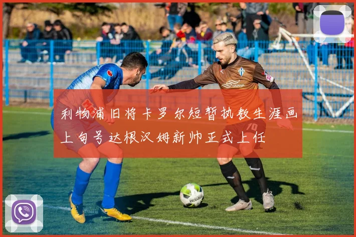 利物浦旧将卡罗尔短暂执教生涯画上句号达根汉姆新帅正式上任