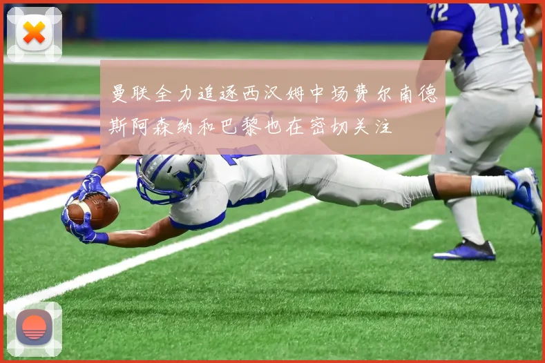 曼联全力追逐西汉姆中场费尔南德斯阿森纳和巴黎也在密切关注