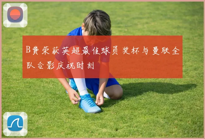 B费荣获英超最佳球员奖杯与曼联全队合影庆祝时刻