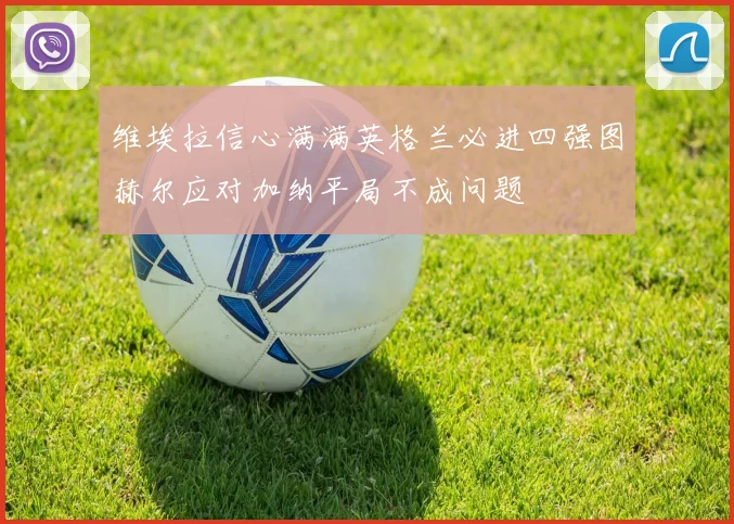 维埃拉信心满满英格兰必进四强图赫尔应对加纳平局不成问题