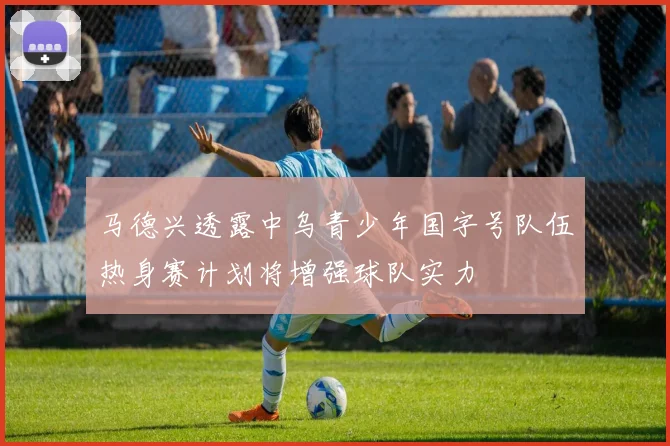 马德兴透露中乌青少年国字号队伍热身赛计划将增强球队实力