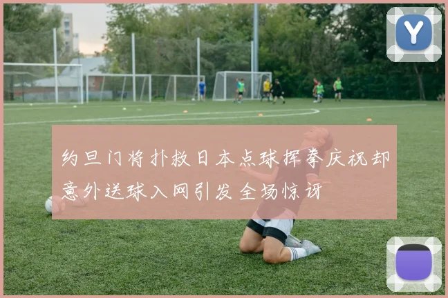 约旦门将扑救日本点球挥拳庆祝却意外送球入网引发全场惊讶