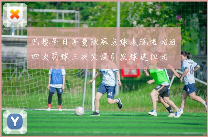 巴黎圣日耳曼欧冠点球表现堪忧近四次罚球三次失误引发球迷担忧