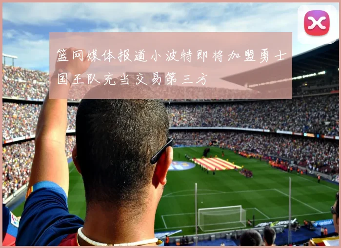 篮网媒体报道小波特即将加盟勇士国王队充当交易第三方