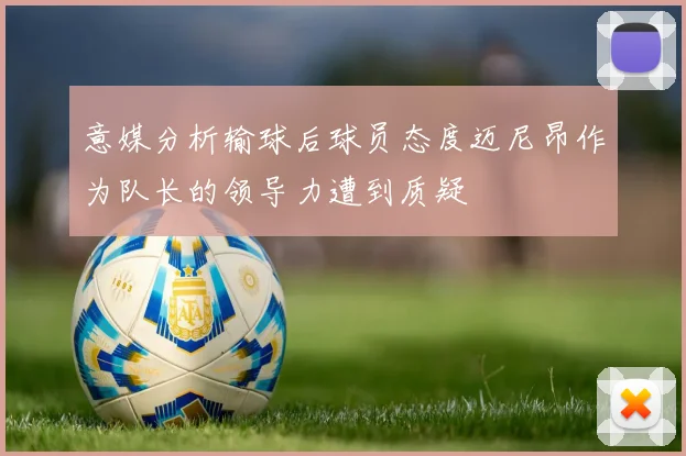 意媒分析输球后球员态度迈尼昂作为队长的领导力遭到质疑