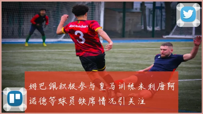 姆巴佩积极参与皇马训练米利唐阿诺德等球员缺席情况引关注