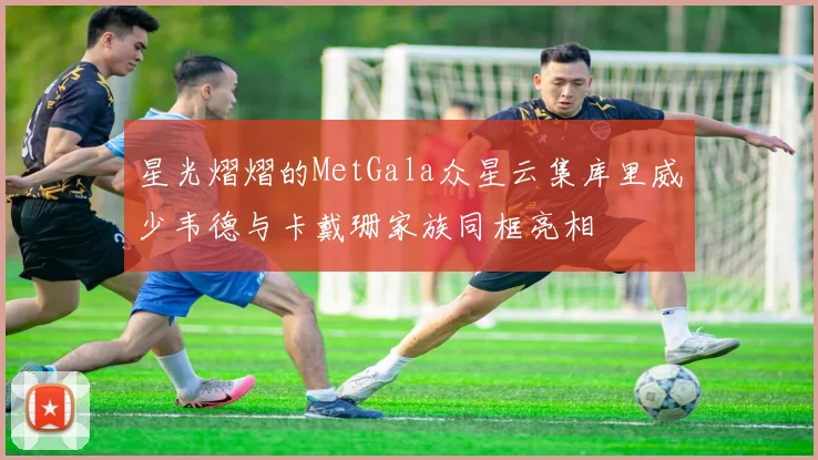 星光熠熠的MetGala众星云集库里威少韦德与卡戴珊家族同框亮相