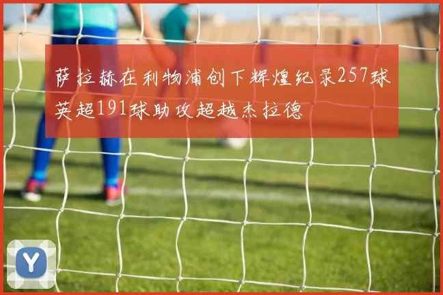 萨拉赫在利物浦创下辉煌纪录257球英超191球助攻超越杰拉德