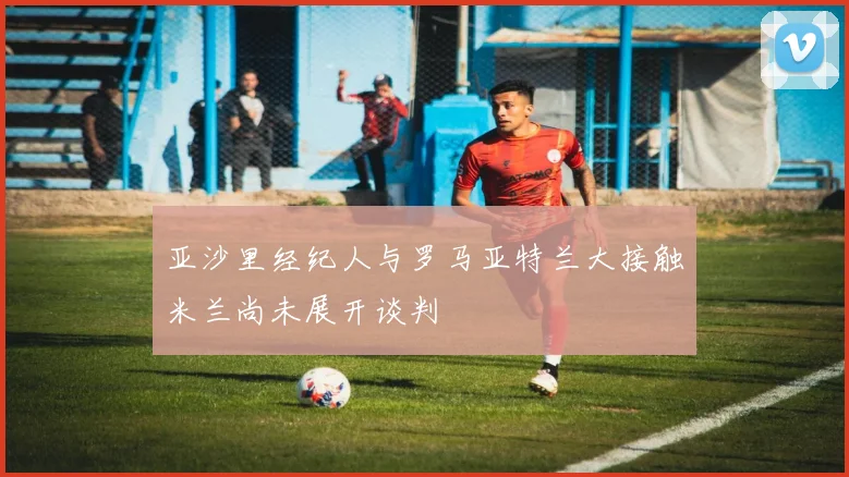 亚沙里经纪人与罗马亚特兰大接触米兰尚未展开谈判