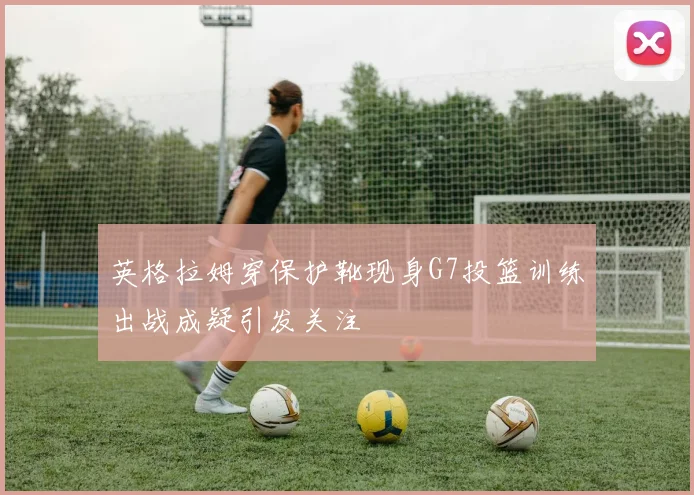 英格拉姆穿保护靴现身G7投篮训练出战成疑引发关注