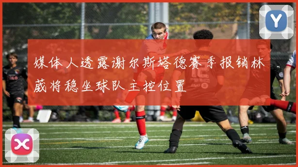 媒体人透露谢尔斯塔德赛季报销林葳将稳坐球队主控位置