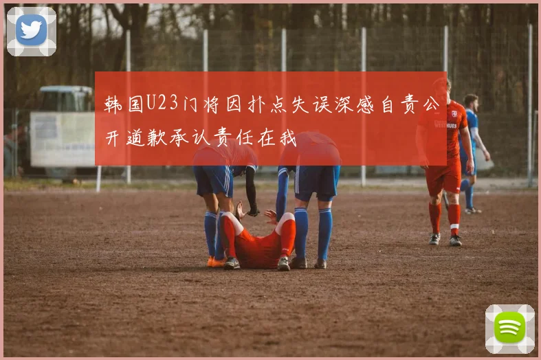 韩国U23门将因扑点失误深感自责公开道歉承认责任在我