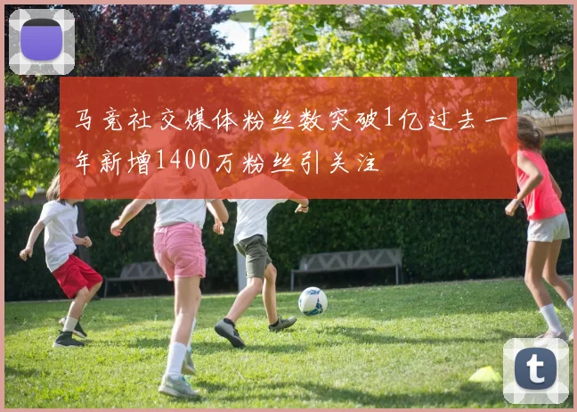 马竞社交媒体粉丝数突破1亿过去一年新增1400万粉丝引关注