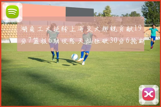 湖南工大逆转上海交大柳锐贡献19分7篮板6助攻陈天灿独砍30分6抢断助力胜利