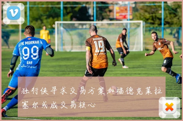 独行侠寻求交易方案加福德克莱拉塞尔或成交易核心