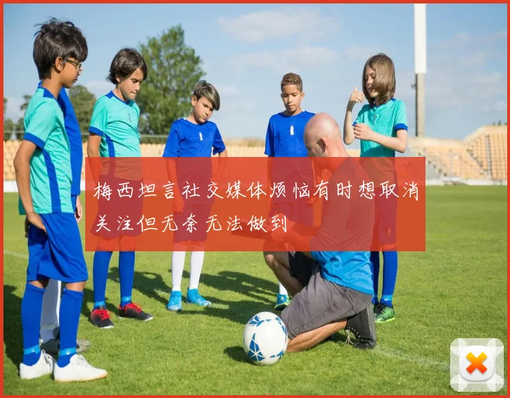 梅西坦言社交媒体烦恼有时想取消关注但无奈无法做到