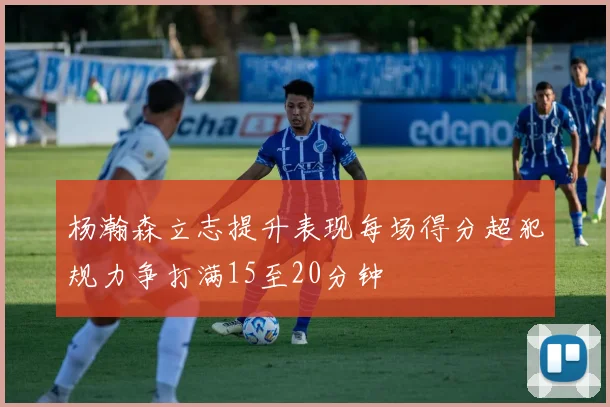 杨瀚森立志提升表现每场得分超犯规力争打满15至20分钟
