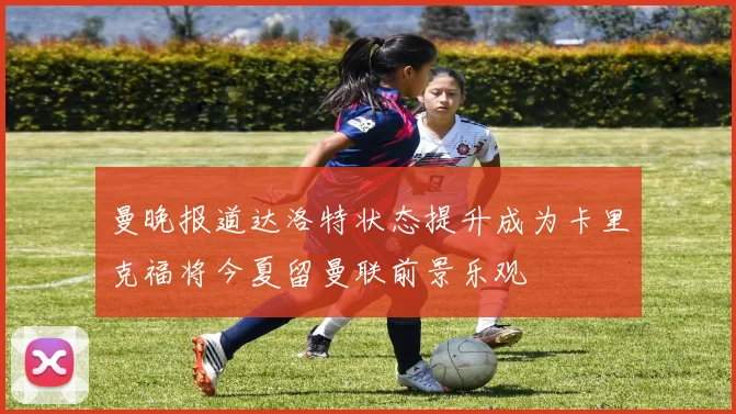 曼晚报道达洛特状态提升成为卡里克福将今夏留曼联前景乐观
