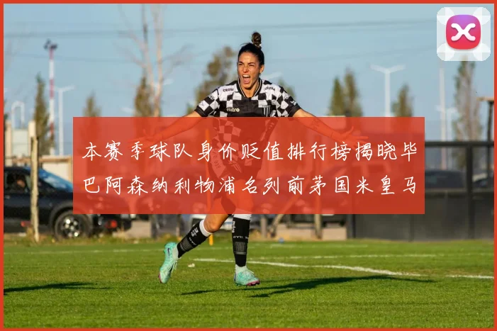 本赛季球队身价贬值排行榜揭晓毕巴阿森纳利物浦名列前茅国米皇马紧随其后